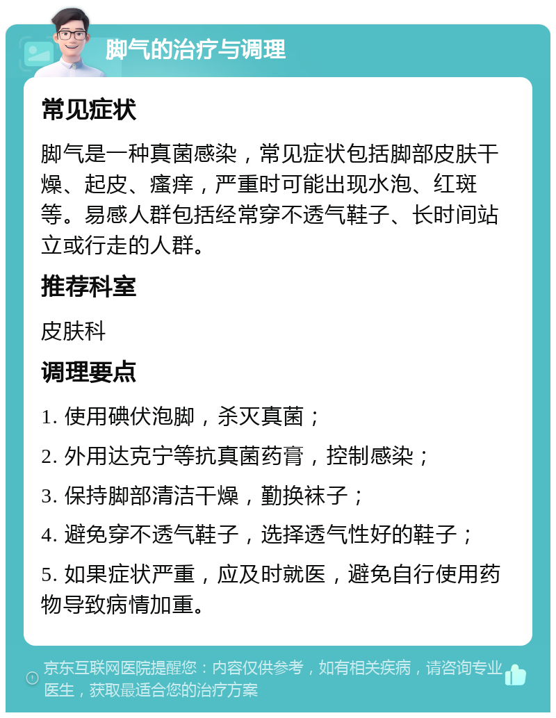 脚气的治疗与调理 常见症状 脚气是一种真菌感染，常见症状包括脚部皮肤干燥、起皮、瘙痒，严重时可能出现水泡、红斑等。易感人群包括经常穿不透气鞋子、长时间站立或行走的人群。 推荐科室 皮肤科 调理要点 1. 使用碘伏泡脚，杀灭真菌； 2. 外用达克宁等抗真菌药膏，控制感染； 3. 保持脚部清洁干燥，勤换袜子； 4. 避免穿不透气鞋子，选择透气性好的鞋子； 5. 如果症状严重，应及时就医，避免自行使用药物导致病情加重。