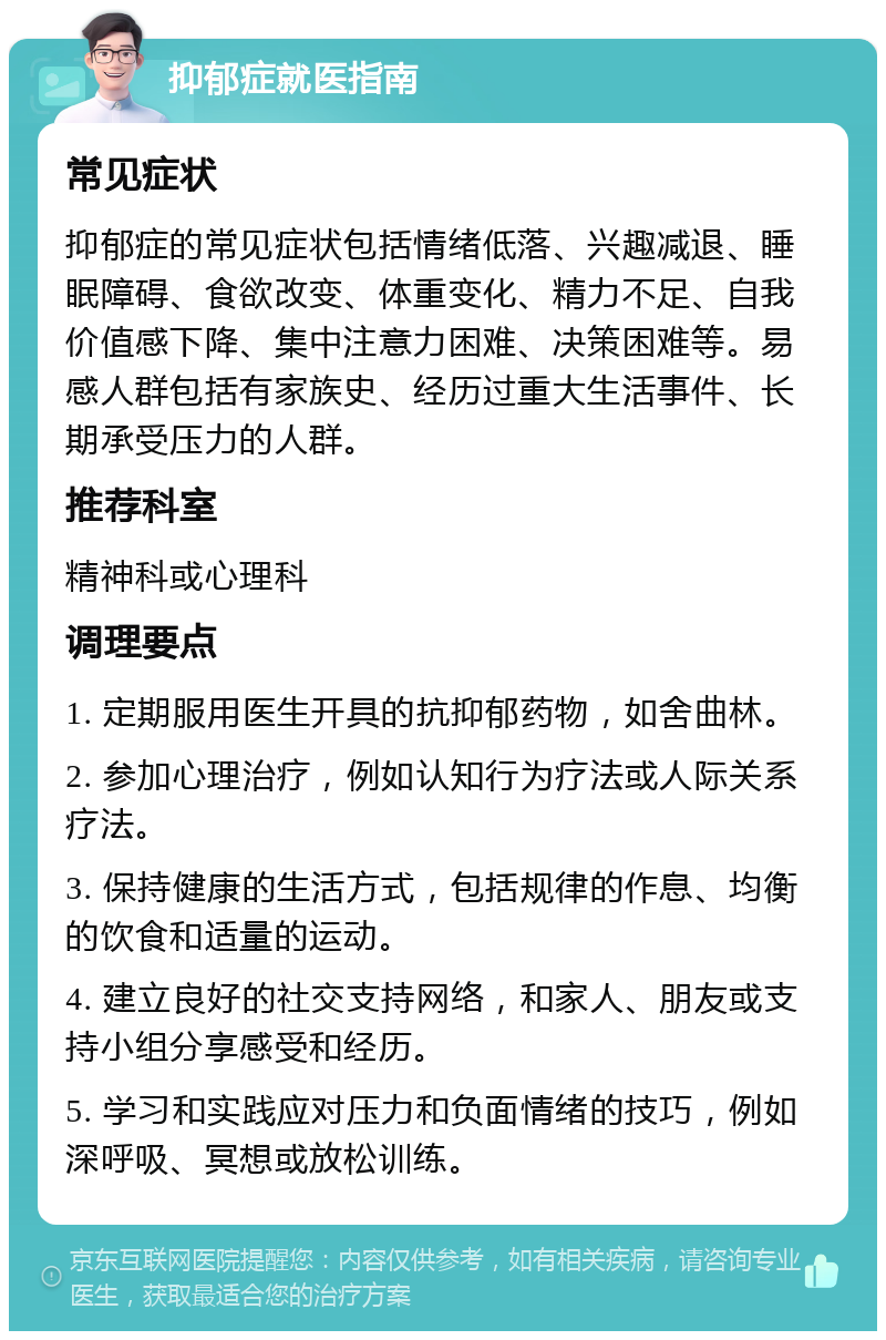 抑郁症就医指南 常见症状 抑郁症的常见症状包括情绪低落、兴趣减退、睡眠障碍、食欲改变、体重变化、精力不足、自我价值感下降、集中注意力困难、决策困难等。易感人群包括有家族史、经历过重大生活事件、长期承受压力的人群。 推荐科室 精神科或心理科 调理要点 1. 定期服用医生开具的抗抑郁药物，如舍曲林。 2. 参加心理治疗，例如认知行为疗法或人际关系疗法。 3. 保持健康的生活方式，包括规律的作息、均衡的饮食和适量的运动。 4. 建立良好的社交支持网络，和家人、朋友或支持小组分享感受和经历。 5. 学习和实践应对压力和负面情绪的技巧，例如深呼吸、冥想或放松训练。