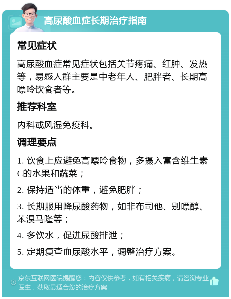 高尿酸血症长期治疗指南 常见症状 高尿酸血症常见症状包括关节疼痛、红肿、发热等，易感人群主要是中老年人、肥胖者、长期高嘌呤饮食者等。 推荐科室 内科或风湿免疫科。 调理要点 1. 饮食上应避免高嘌呤食物，多摄入富含维生素C的水果和蔬菜； 2. 保持适当的体重，避免肥胖； 3. 长期服用降尿酸药物，如非布司他、别嘌醇、苯溴马隆等； 4. 多饮水，促进尿酸排泄； 5. 定期复查血尿酸水平，调整治疗方案。