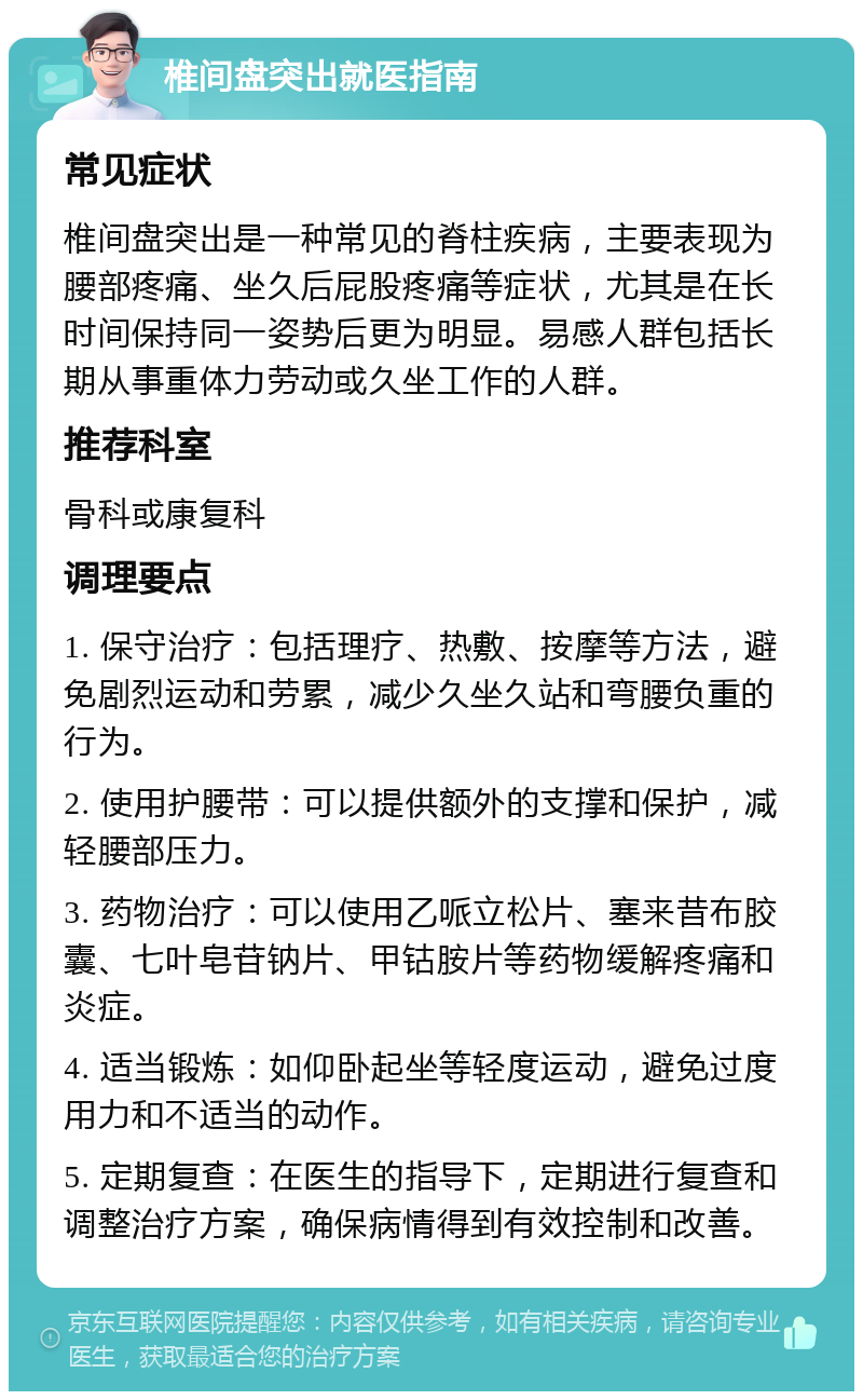 椎间盘突出就医指南 常见症状 椎间盘突出是一种常见的脊柱疾病，主要表现为腰部疼痛、坐久后屁股疼痛等症状，尤其是在长时间保持同一姿势后更为明显。易感人群包括长期从事重体力劳动或久坐工作的人群。 推荐科室 骨科或康复科 调理要点 1. 保守治疗：包括理疗、热敷、按摩等方法，避免剧烈运动和劳累，减少久坐久站和弯腰负重的行为。 2. 使用护腰带：可以提供额外的支撑和保护，减轻腰部压力。 3. 药物治疗：可以使用乙哌立松片、塞来昔布胶囊、七叶皂苷钠片、甲钴胺片等药物缓解疼痛和炎症。 4. 适当锻炼：如仰卧起坐等轻度运动，避免过度用力和不适当的动作。 5. 定期复查：在医生的指导下，定期进行复查和调整治疗方案，确保病情得到有效控制和改善。