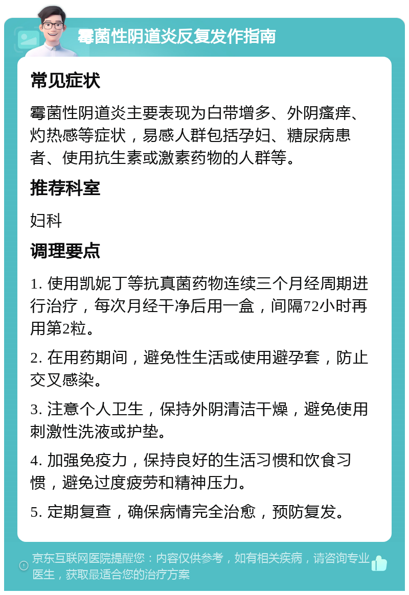 霉菌性阴道炎反复发作指南 常见症状 霉菌性阴道炎主要表现为白带增多、外阴瘙痒、灼热感等症状，易感人群包括孕妇、糖尿病患者、使用抗生素或激素药物的人群等。 推荐科室 妇科 调理要点 1. 使用凯妮丁等抗真菌药物连续三个月经周期进行治疗，每次月经干净后用一盒，间隔72小时再用第2粒。 2. 在用药期间，避免性生活或使用避孕套，防止交叉感染。 3. 注意个人卫生，保持外阴清洁干燥，避免使用刺激性洗液或护垫。 4. 加强免疫力，保持良好的生活习惯和饮食习惯，避免过度疲劳和精神压力。 5. 定期复查，确保病情完全治愈，预防复发。