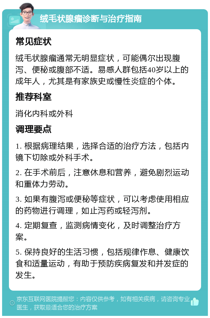 绒毛状腺瘤诊断与治疗指南 常见症状 绒毛状腺瘤通常无明显症状，可能偶尔出现腹泻、便秘或腹部不适。易感人群包括40岁以上的成年人，尤其是有家族史或慢性炎症的个体。 推荐科室 消化内科或外科 调理要点 1. 根据病理结果，选择合适的治疗方法，包括内镜下切除或外科手术。 2. 在手术前后，注意休息和营养，避免剧烈运动和重体力劳动。 3. 如果有腹泻或便秘等症状，可以考虑使用相应的药物进行调理，如止泻药或轻泻剂。 4. 定期复查，监测病情变化，及时调整治疗方案。 5. 保持良好的生活习惯，包括规律作息、健康饮食和适量运动，有助于预防疾病复发和并发症的发生。