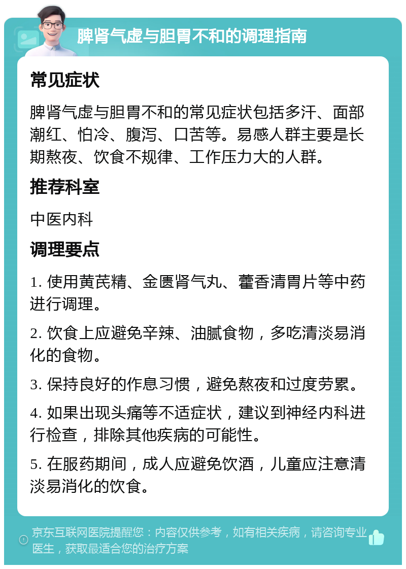 脾肾气虚与胆胃不和的调理指南 常见症状 脾肾气虚与胆胃不和的常见症状包括多汗、面部潮红、怕冷、腹泻、口苦等。易感人群主要是长期熬夜、饮食不规律、工作压力大的人群。 推荐科室 中医内科 调理要点 1. 使用黄芪精、金匮肾气丸、藿香清胃片等中药进行调理。 2. 饮食上应避免辛辣、油腻食物，多吃清淡易消化的食物。 3. 保持良好的作息习惯，避免熬夜和过度劳累。 4. 如果出现头痛等不适症状，建议到神经内科进行检查，排除其他疾病的可能性。 5. 在服药期间，成人应避免饮酒，儿童应注意清淡易消化的饮食。