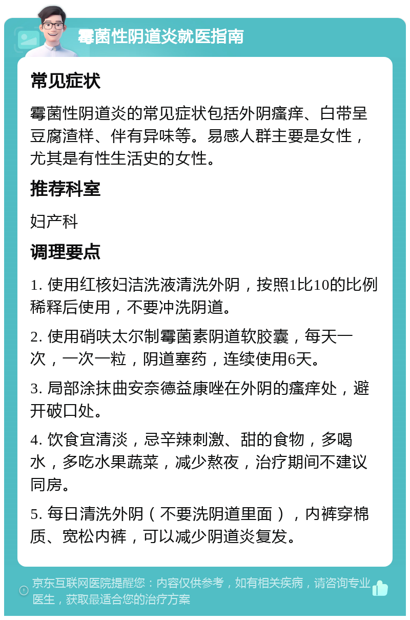 霉菌性阴道炎就医指南 常见症状 霉菌性阴道炎的常见症状包括外阴瘙痒、白带呈豆腐渣样、伴有异味等。易感人群主要是女性，尤其是有性生活史的女性。 推荐科室 妇产科 调理要点 1. 使用红核妇洁洗液清洗外阴，按照1比10的比例稀释后使用，不要冲洗阴道。 2. 使用硝呋太尔制霉菌素阴道软胶囊，每天一次，一次一粒，阴道塞药，连续使用6天。 3. 局部涂抹曲安奈德益康唑在外阴的瘙痒处，避开破口处。 4. 饮食宜清淡，忌辛辣刺激、甜的食物，多喝水，多吃水果蔬菜，减少熬夜，治疗期间不建议同房。 5. 每日清洗外阴（不要洗阴道里面），内裤穿棉质、宽松内裤，可以减少阴道炎复发。