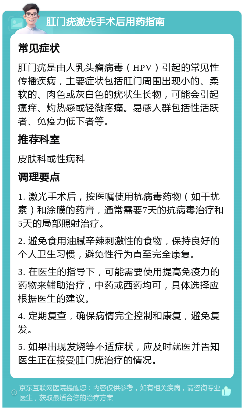 肛门疣激光手术后用药指南 常见症状 肛门疣是由人乳头瘤病毒（HPV）引起的常见性传播疾病，主要症状包括肛门周围出现小的、柔软的、肉色或灰白色的疣状生长物，可能会引起瘙痒、灼热感或轻微疼痛。易感人群包括性活跃者、免疫力低下者等。 推荐科室 皮肤科或性病科 调理要点 1. 激光手术后，按医嘱使用抗病毒药物（如干扰素）和涂膜的药膏，通常需要7天的抗病毒治疗和5天的局部照射治疗。 2. 避免食用油腻辛辣刺激性的食物，保持良好的个人卫生习惯，避免性行为直至完全康复。 3. 在医生的指导下，可能需要使用提高免疫力的药物来辅助治疗，中药或西药均可，具体选择应根据医生的建议。 4. 定期复查，确保病情完全控制和康复，避免复发。 5. 如果出现发烧等不适症状，应及时就医并告知医生正在接受肛门疣治疗的情况。