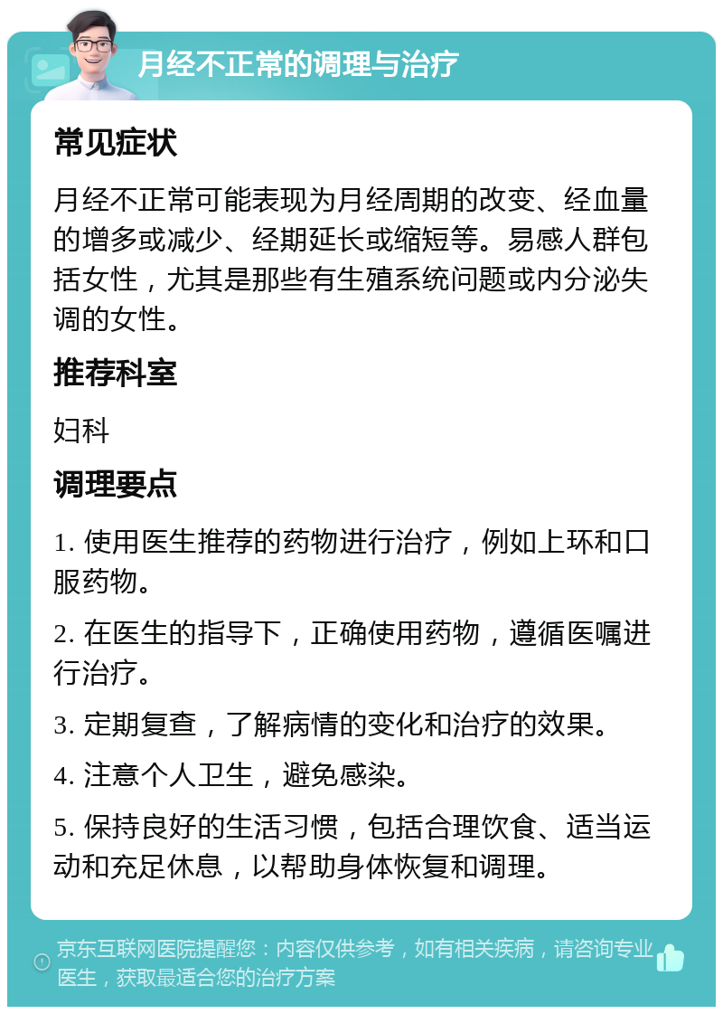 月经不正常的调理与治疗 常见症状 月经不正常可能表现为月经周期的改变、经血量的增多或减少、经期延长或缩短等。易感人群包括女性，尤其是那些有生殖系统问题或内分泌失调的女性。 推荐科室 妇科 调理要点 1. 使用医生推荐的药物进行治疗，例如上环和口服药物。 2. 在医生的指导下，正确使用药物，遵循医嘱进行治疗。 3. 定期复查，了解病情的变化和治疗的效果。 4. 注意个人卫生，避免感染。 5. 保持良好的生活习惯，包括合理饮食、适当运动和充足休息，以帮助身体恢复和调理。