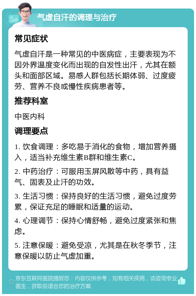 气虚自汗的调理与治疗 常见症状 气虚自汗是一种常见的中医病症，主要表现为不因外界温度变化而出现的自发性出汗，尤其在额头和面部区域。易感人群包括长期体弱、过度疲劳、营养不良或慢性疾病患者等。 推荐科室 中医内科 调理要点 1. 饮食调理：多吃易于消化的食物，增加营养摄入，适当补充维生素B群和维生素C。 2. 中药治疗：可服用玉屏风散等中药，具有益气、固表及止汗的功效。 3. 生活习惯：保持良好的生活习惯，避免过度劳累，保证充足的睡眠和适量的运动。 4. 心理调节：保持心情舒畅，避免过度紧张和焦虑。 5. 注意保暖：避免受凉，尤其是在秋冬季节，注意保暖以防止气虚加重。