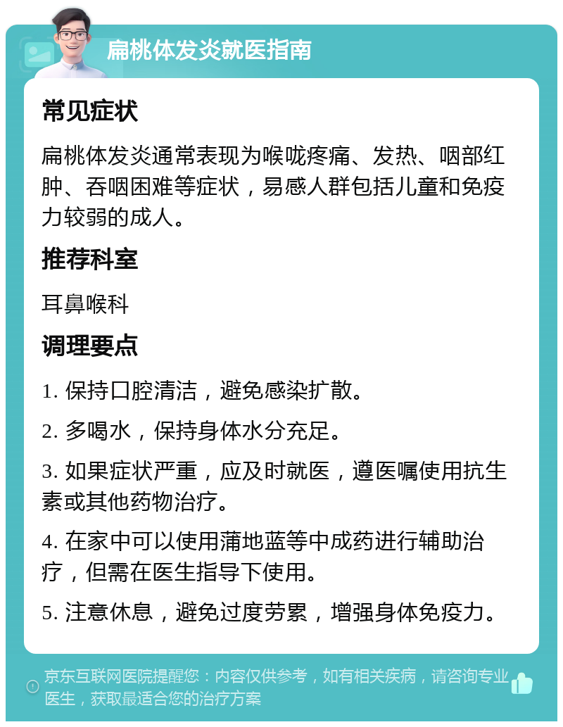 扁桃体发炎就医指南 常见症状 扁桃体发炎通常表现为喉咙疼痛、发热、咽部红肿、吞咽困难等症状，易感人群包括儿童和免疫力较弱的成人。 推荐科室 耳鼻喉科 调理要点 1. 保持口腔清洁，避免感染扩散。 2. 多喝水，保持身体水分充足。 3. 如果症状严重，应及时就医，遵医嘱使用抗生素或其他药物治疗。 4. 在家中可以使用蒲地蓝等中成药进行辅助治疗，但需在医生指导下使用。 5. 注意休息，避免过度劳累，增强身体免疫力。