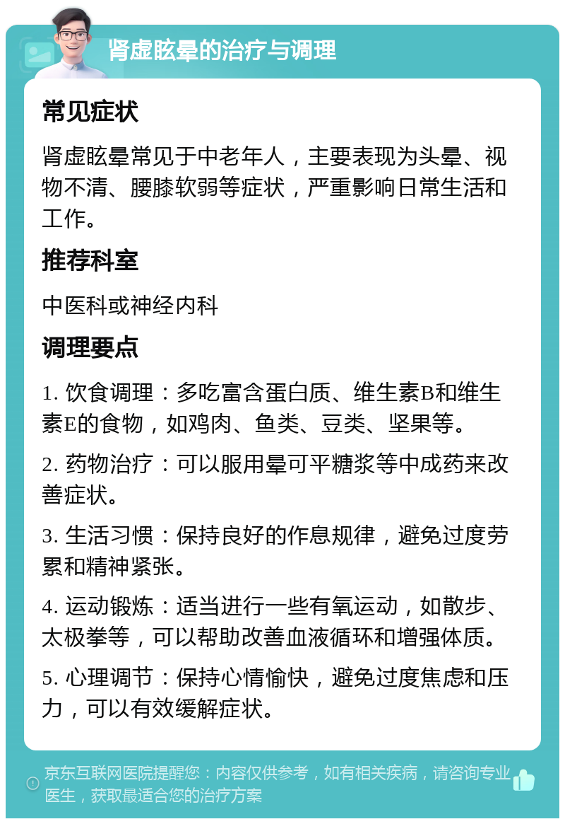 肾虚眩晕的治疗与调理 常见症状 肾虚眩晕常见于中老年人，主要表现为头晕、视物不清、腰膝软弱等症状，严重影响日常生活和工作。 推荐科室 中医科或神经内科 调理要点 1. 饮食调理：多吃富含蛋白质、维生素B和维生素E的食物，如鸡肉、鱼类、豆类、坚果等。 2. 药物治疗：可以服用晕可平糖浆等中成药来改善症状。 3. 生活习惯：保持良好的作息规律，避免过度劳累和精神紧张。 4. 运动锻炼：适当进行一些有氧运动，如散步、太极拳等，可以帮助改善血液循环和增强体质。 5. 心理调节：保持心情愉快，避免过度焦虑和压力，可以有效缓解症状。