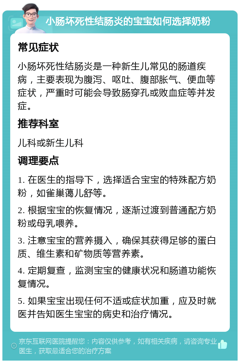 小肠坏死性结肠炎的宝宝如何选择奶粉 常见症状 小肠坏死性结肠炎是一种新生儿常见的肠道疾病，主要表现为腹泻、呕吐、腹部胀气、便血等症状，严重时可能会导致肠穿孔或败血症等并发症。 推荐科室 儿科或新生儿科 调理要点 1. 在医生的指导下，选择适合宝宝的特殊配方奶粉，如雀巢蔼儿舒等。 2. 根据宝宝的恢复情况，逐渐过渡到普通配方奶粉或母乳喂养。 3. 注意宝宝的营养摄入，确保其获得足够的蛋白质、维生素和矿物质等营养素。 4. 定期复查，监测宝宝的健康状况和肠道功能恢复情况。 5. 如果宝宝出现任何不适或症状加重，应及时就医并告知医生宝宝的病史和治疗情况。