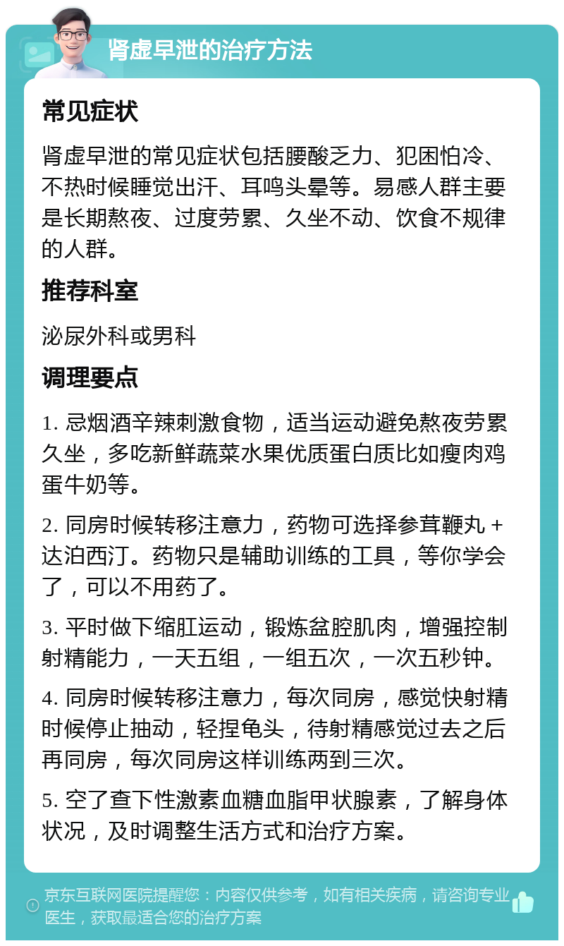 肾虚早泄的治疗方法 常见症状 肾虚早泄的常见症状包括腰酸乏力、犯困怕冷、不热时候睡觉出汗、耳鸣头晕等。易感人群主要是长期熬夜、过度劳累、久坐不动、饮食不规律的人群。 推荐科室 泌尿外科或男科 调理要点 1. 忌烟酒辛辣刺激食物，适当运动避免熬夜劳累久坐，多吃新鲜蔬菜水果优质蛋白质比如瘦肉鸡蛋牛奶等。 2. 同房时候转移注意力，药物可选择参茸鞭丸＋达泊西汀。药物只是辅助训练的工具，等你学会了，可以不用药了。 3. 平时做下缩肛运动，锻炼盆腔肌肉，增强控制射精能力，一天五组，一组五次，一次五秒钟。 4. 同房时候转移注意力，每次同房，感觉快射精时候停止抽动，轻捏龟头，待射精感觉过去之后再同房，每次同房这样训练两到三次。 5. 空了查下性激素血糖血脂甲状腺素，了解身体状况，及时调整生活方式和治疗方案。