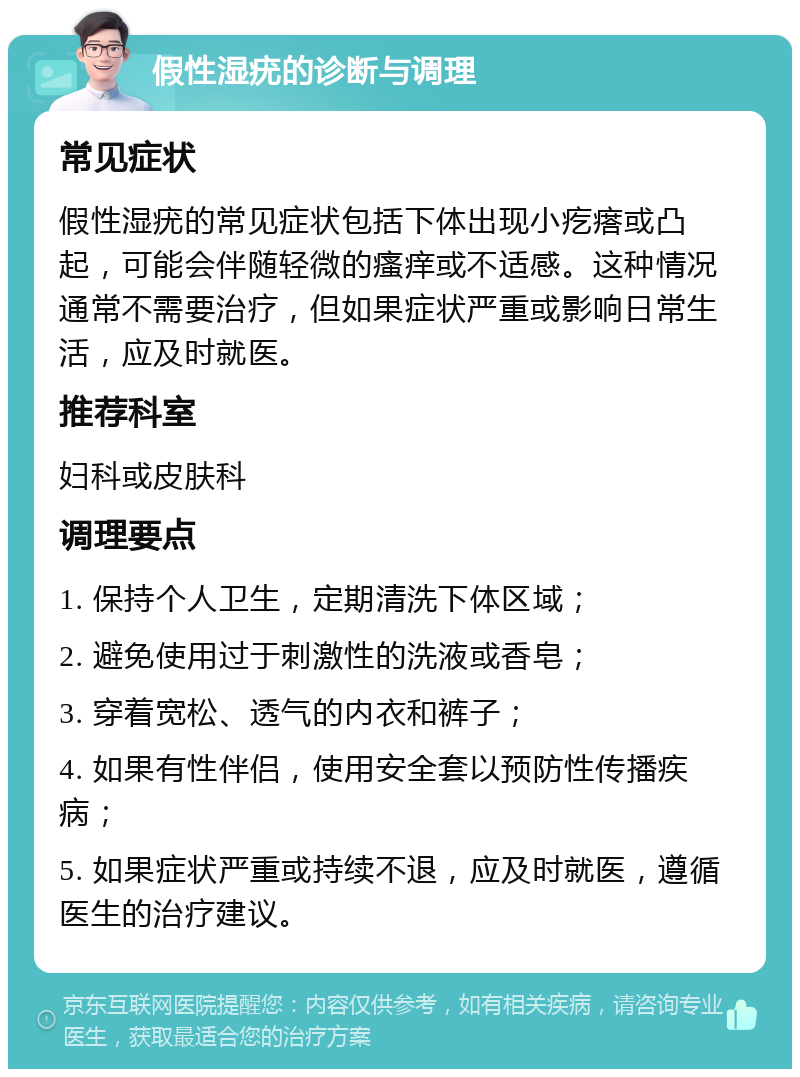 假性湿疣的诊断与调理 常见症状 假性湿疣的常见症状包括下体出现小疙瘩或凸起，可能会伴随轻微的瘙痒或不适感。这种情况通常不需要治疗，但如果症状严重或影响日常生活，应及时就医。 推荐科室 妇科或皮肤科 调理要点 1. 保持个人卫生，定期清洗下体区域； 2. 避免使用过于刺激性的洗液或香皂； 3. 穿着宽松、透气的内衣和裤子； 4. 如果有性伴侣，使用安全套以预防性传播疾病； 5. 如果症状严重或持续不退，应及时就医，遵循医生的治疗建议。