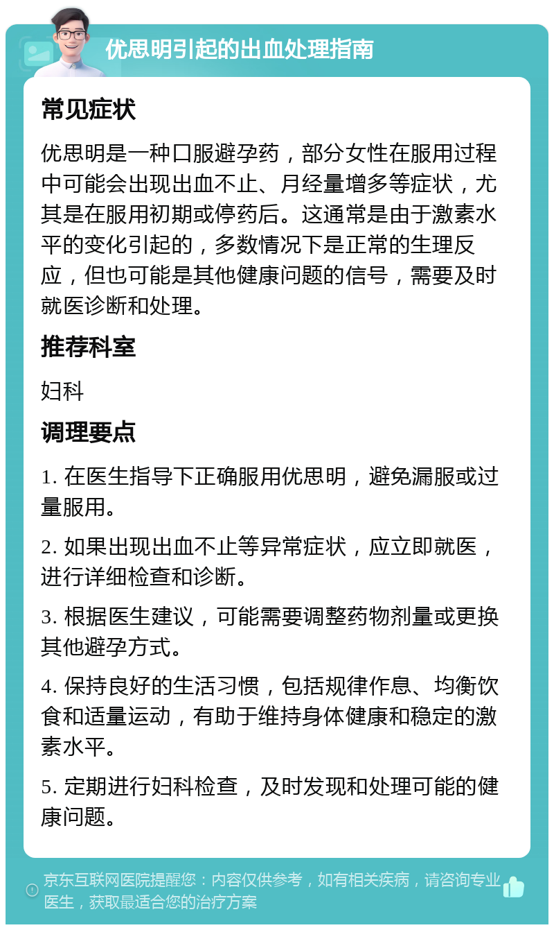 优思明引起的出血处理指南 常见症状 优思明是一种口服避孕药，部分女性在服用过程中可能会出现出血不止、月经量增多等症状，尤其是在服用初期或停药后。这通常是由于激素水平的变化引起的，多数情况下是正常的生理反应，但也可能是其他健康问题的信号，需要及时就医诊断和处理。 推荐科室 妇科 调理要点 1. 在医生指导下正确服用优思明，避免漏服或过量服用。 2. 如果出现出血不止等异常症状，应立即就医，进行详细检查和诊断。 3. 根据医生建议，可能需要调整药物剂量或更换其他避孕方式。 4. 保持良好的生活习惯，包括规律作息、均衡饮食和适量运动，有助于维持身体健康和稳定的激素水平。 5. 定期进行妇科检查，及时发现和处理可能的健康问题。