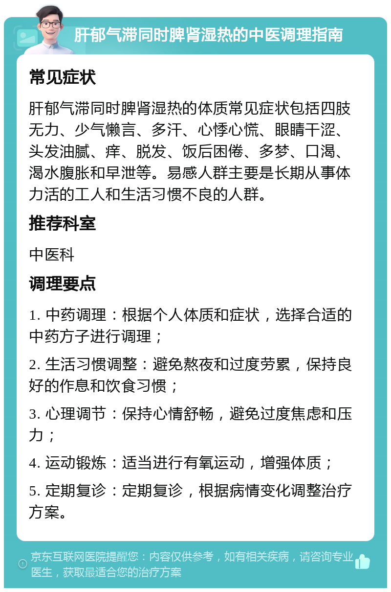 肝郁气滞同时脾肾湿热的中医调理指南 常见症状 肝郁气滞同时脾肾湿热的体质常见症状包括四肢无力、少气懒言、多汗、心悸心慌、眼睛干涩、头发油腻、痒、脱发、饭后困倦、多梦、口渴、渴水腹胀和早泄等。易感人群主要是长期从事体力活的工人和生活习惯不良的人群。 推荐科室 中医科 调理要点 1. 中药调理：根据个人体质和症状，选择合适的中药方子进行调理； 2. 生活习惯调整：避免熬夜和过度劳累，保持良好的作息和饮食习惯； 3. 心理调节：保持心情舒畅，避免过度焦虑和压力； 4. 运动锻炼：适当进行有氧运动，增强体质； 5. 定期复诊：定期复诊，根据病情变化调整治疗方案。