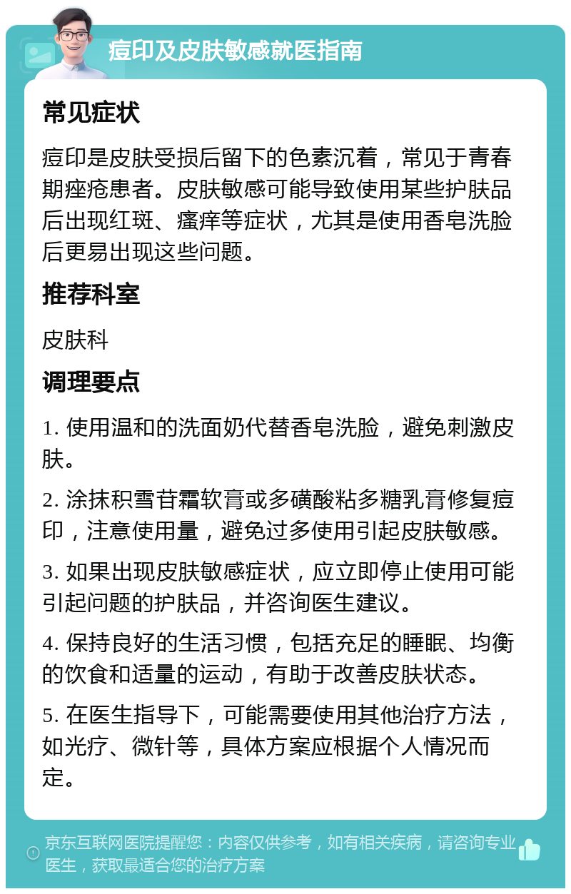 痘印及皮肤敏感就医指南 常见症状 痘印是皮肤受损后留下的色素沉着，常见于青春期痤疮患者。皮肤敏感可能导致使用某些护肤品后出现红斑、瘙痒等症状，尤其是使用香皂洗脸后更易出现这些问题。 推荐科室 皮肤科 调理要点 1. 使用温和的洗面奶代替香皂洗脸，避免刺激皮肤。 2. 涂抹积雪苷霜软膏或多磺酸粘多糖乳膏修复痘印，注意使用量，避免过多使用引起皮肤敏感。 3. 如果出现皮肤敏感症状，应立即停止使用可能引起问题的护肤品，并咨询医生建议。 4. 保持良好的生活习惯，包括充足的睡眠、均衡的饮食和适量的运动，有助于改善皮肤状态。 5. 在医生指导下，可能需要使用其他治疗方法，如光疗、微针等，具体方案应根据个人情况而定。