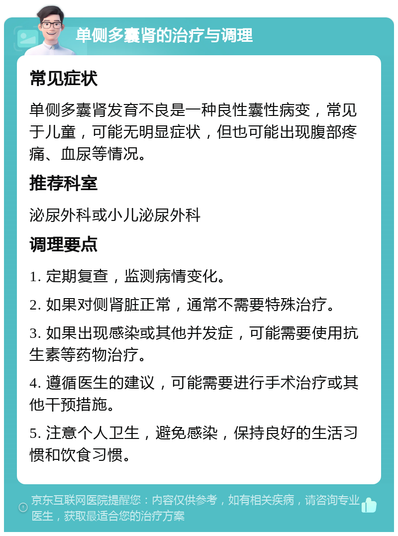 单侧多囊肾的治疗与调理 常见症状 单侧多囊肾发育不良是一种良性囊性病变，常见于儿童，可能无明显症状，但也可能出现腹部疼痛、血尿等情况。 推荐科室 泌尿外科或小儿泌尿外科 调理要点 1. 定期复查，监测病情变化。 2. 如果对侧肾脏正常，通常不需要特殊治疗。 3. 如果出现感染或其他并发症，可能需要使用抗生素等药物治疗。 4. 遵循医生的建议，可能需要进行手术治疗或其他干预措施。 5. 注意个人卫生，避免感染，保持良好的生活习惯和饮食习惯。