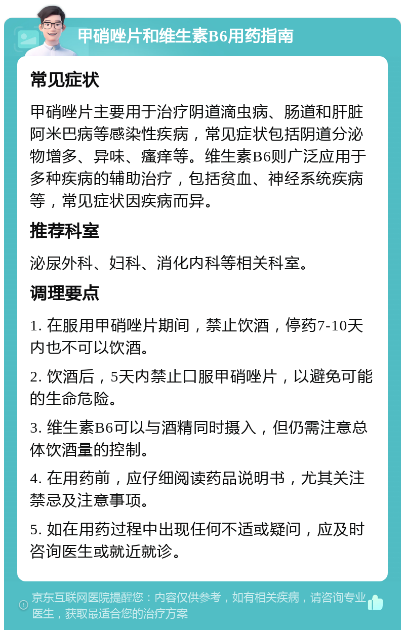 甲硝唑片和维生素B6用药指南 常见症状 甲硝唑片主要用于治疗阴道滴虫病、肠道和肝脏阿米巴病等感染性疾病，常见症状包括阴道分泌物增多、异味、瘙痒等。维生素B6则广泛应用于多种疾病的辅助治疗，包括贫血、神经系统疾病等，常见症状因疾病而异。 推荐科室 泌尿外科、妇科、消化内科等相关科室。 调理要点 1. 在服用甲硝唑片期间，禁止饮酒，停药7-10天内也不可以饮酒。 2. 饮酒后，5天内禁止口服甲硝唑片，以避免可能的生命危险。 3. 维生素B6可以与酒精同时摄入，但仍需注意总体饮酒量的控制。 4. 在用药前，应仔细阅读药品说明书，尤其关注禁忌及注意事项。 5. 如在用药过程中出现任何不适或疑问，应及时咨询医生或就近就诊。