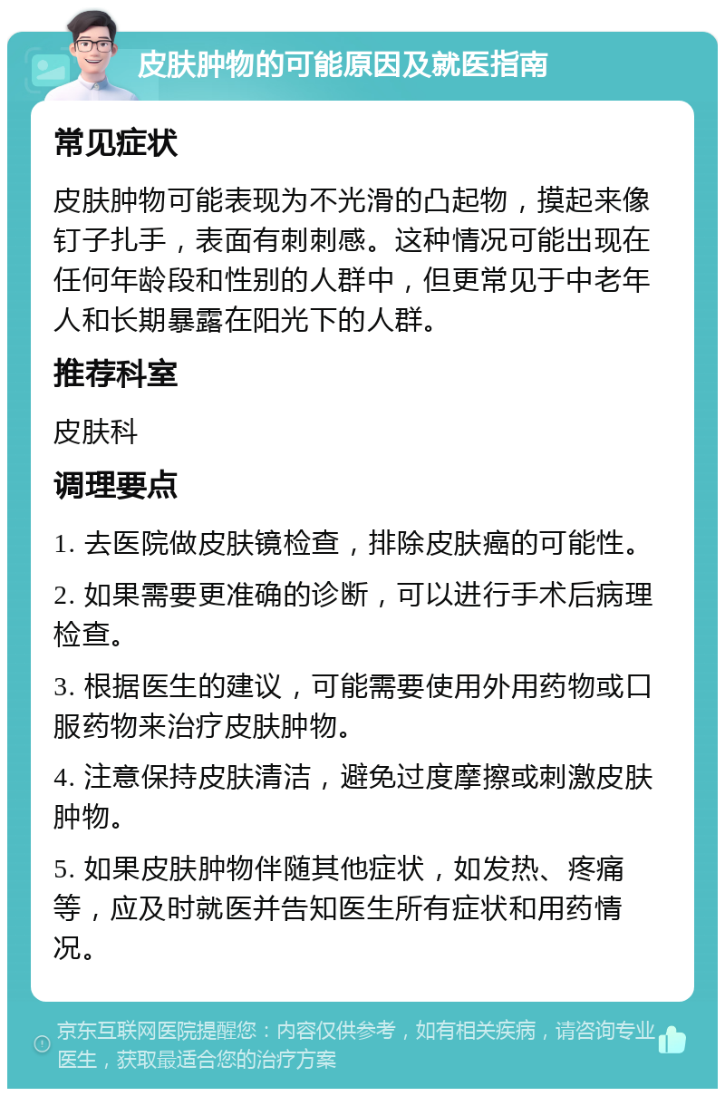 皮肤肿物的可能原因及就医指南 常见症状 皮肤肿物可能表现为不光滑的凸起物，摸起来像钉子扎手，表面有刺刺感。这种情况可能出现在任何年龄段和性别的人群中，但更常见于中老年人和长期暴露在阳光下的人群。 推荐科室 皮肤科 调理要点 1. 去医院做皮肤镜检查，排除皮肤癌的可能性。 2. 如果需要更准确的诊断，可以进行手术后病理检查。 3. 根据医生的建议，可能需要使用外用药物或口服药物来治疗皮肤肿物。 4. 注意保持皮肤清洁，避免过度摩擦或刺激皮肤肿物。 5. 如果皮肤肿物伴随其他症状，如发热、疼痛等，应及时就医并告知医生所有症状和用药情况。