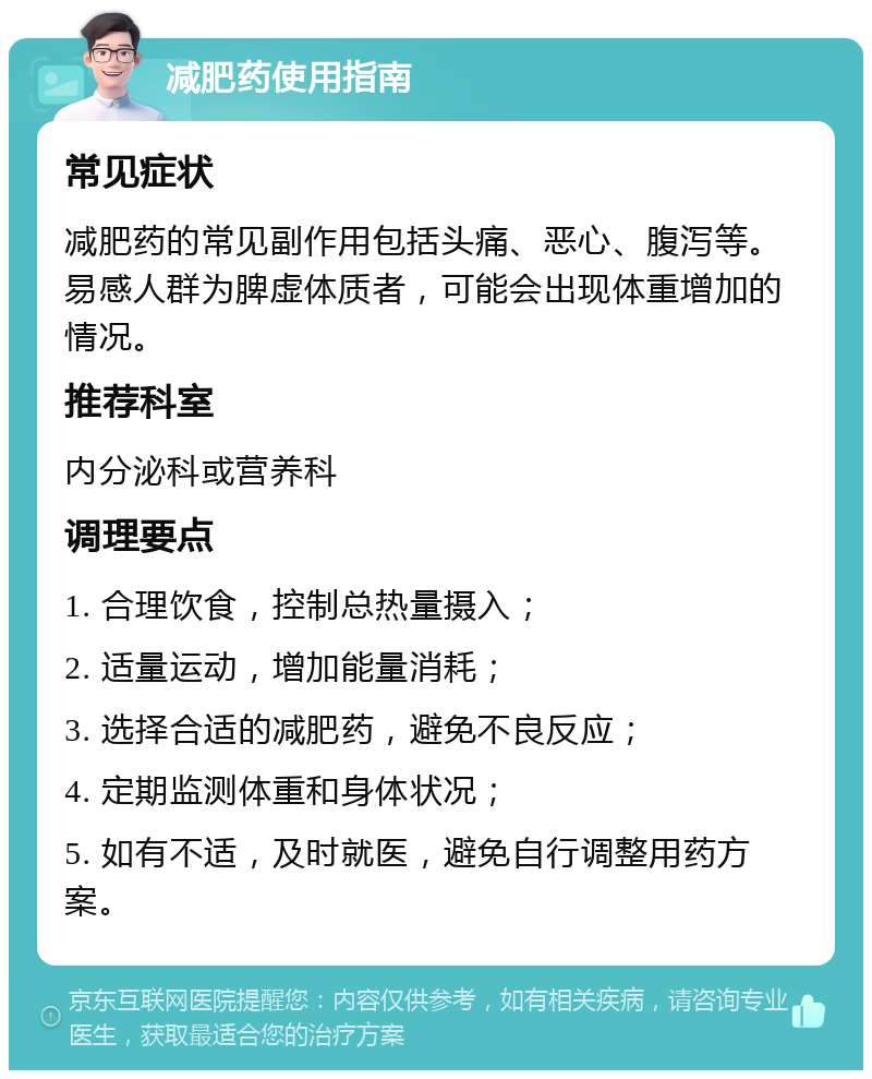 减肥药使用指南 常见症状 减肥药的常见副作用包括头痛、恶心、腹泻等。易感人群为脾虚体质者，可能会出现体重增加的情况。 推荐科室 内分泌科或营养科 调理要点 1. 合理饮食，控制总热量摄入； 2. 适量运动，增加能量消耗； 3. 选择合适的减肥药，避免不良反应； 4. 定期监测体重和身体状况； 5. 如有不适，及时就医，避免自行调整用药方案。