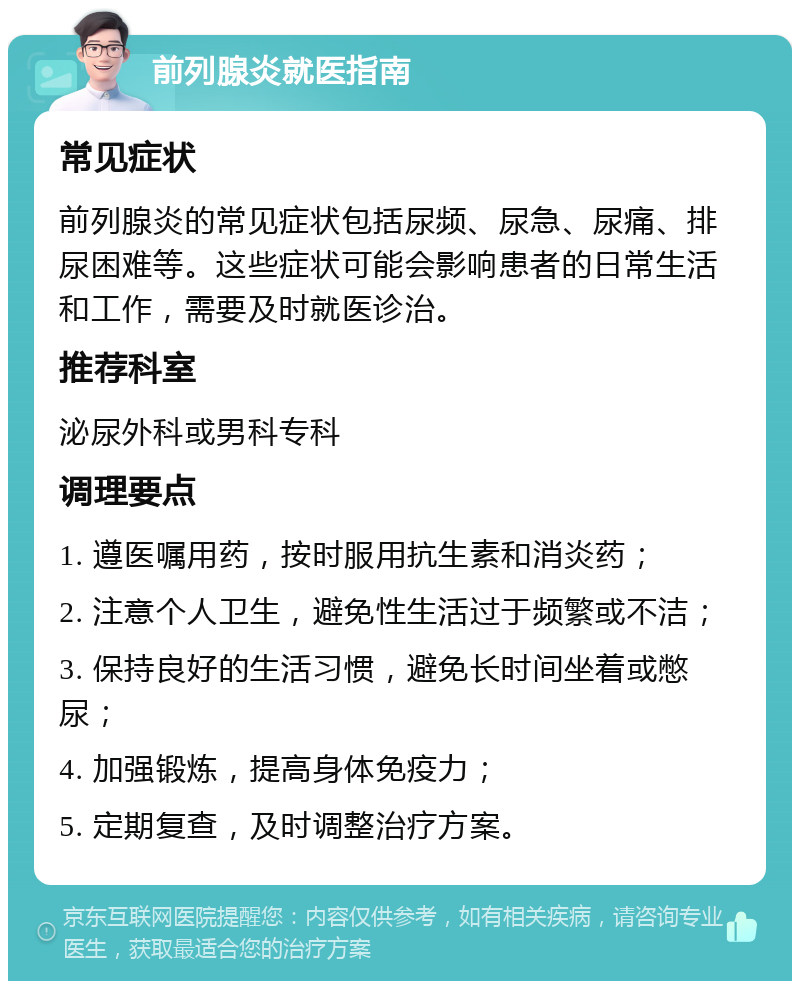 前列腺炎就医指南 常见症状 前列腺炎的常见症状包括尿频、尿急、尿痛、排尿困难等。这些症状可能会影响患者的日常生活和工作，需要及时就医诊治。 推荐科室 泌尿外科或男科专科 调理要点 1. 遵医嘱用药，按时服用抗生素和消炎药； 2. 注意个人卫生，避免性生活过于频繁或不洁； 3. 保持良好的生活习惯，避免长时间坐着或憋尿； 4. 加强锻炼，提高身体免疫力； 5. 定期复查，及时调整治疗方案。