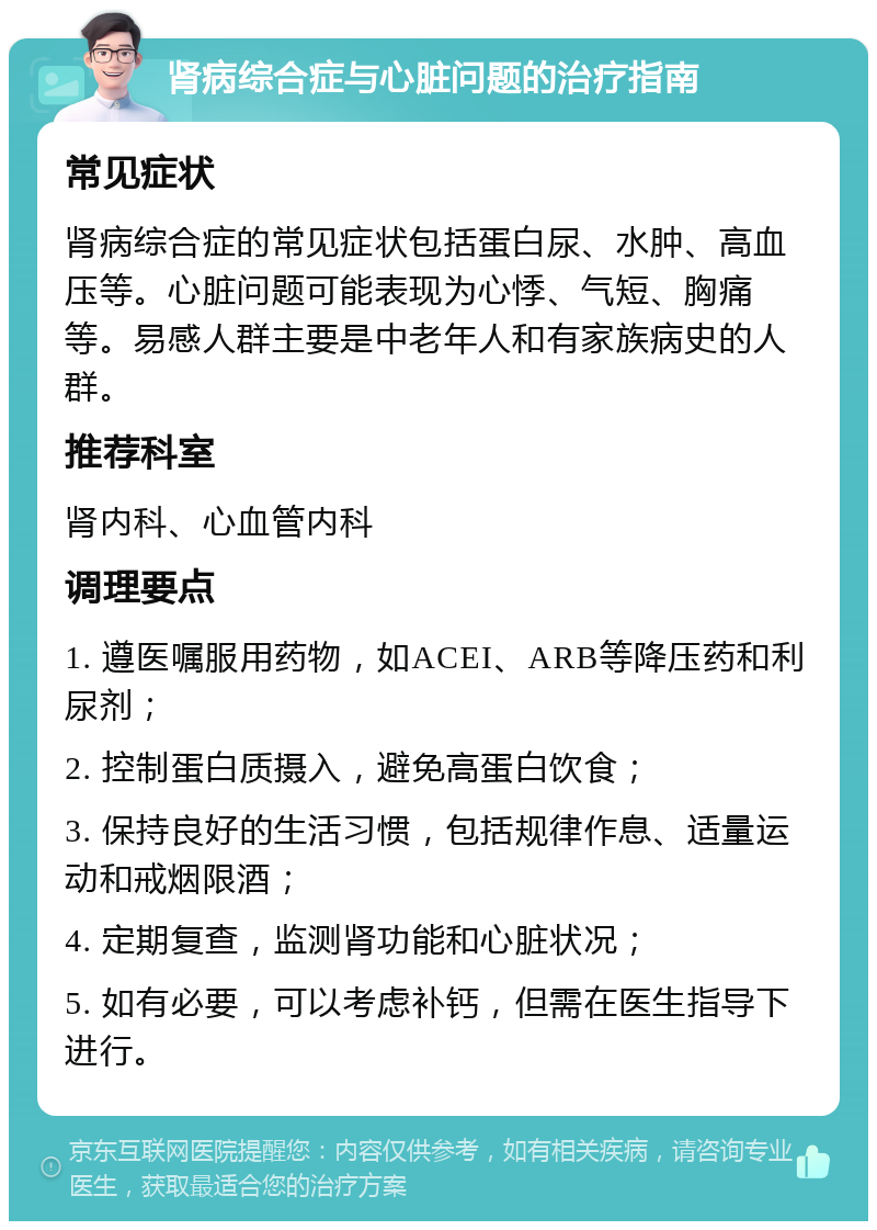 肾病综合症与心脏问题的治疗指南 常见症状 肾病综合症的常见症状包括蛋白尿、水肿、高血压等。心脏问题可能表现为心悸、气短、胸痛等。易感人群主要是中老年人和有家族病史的人群。 推荐科室 肾内科、心血管内科 调理要点 1. 遵医嘱服用药物，如ACEI、ARB等降压药和利尿剂； 2. 控制蛋白质摄入，避免高蛋白饮食； 3. 保持良好的生活习惯，包括规律作息、适量运动和戒烟限酒； 4. 定期复查，监测肾功能和心脏状况； 5. 如有必要，可以考虑补钙，但需在医生指导下进行。