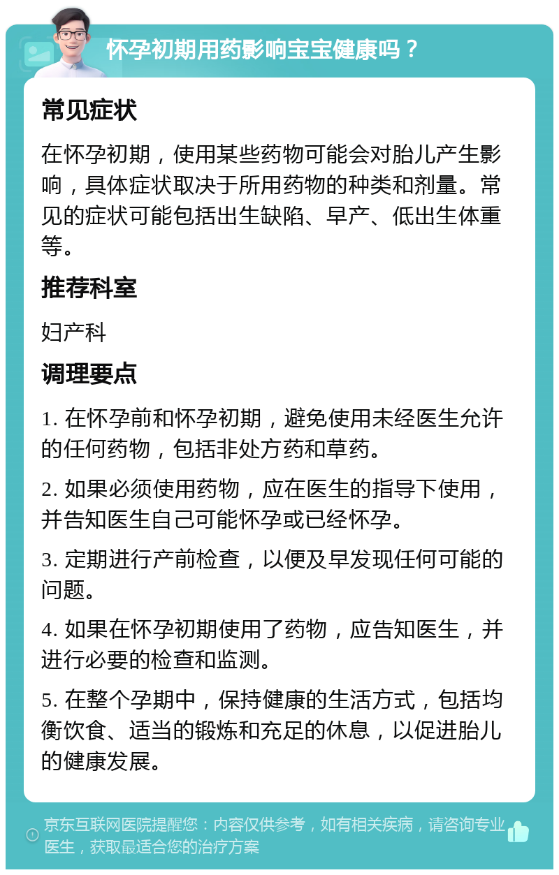 怀孕初期用药影响宝宝健康吗？ 常见症状 在怀孕初期，使用某些药物可能会对胎儿产生影响，具体症状取决于所用药物的种类和剂量。常见的症状可能包括出生缺陷、早产、低出生体重等。 推荐科室 妇产科 调理要点 1. 在怀孕前和怀孕初期，避免使用未经医生允许的任何药物，包括非处方药和草药。 2. 如果必须使用药物，应在医生的指导下使用，并告知医生自己可能怀孕或已经怀孕。 3. 定期进行产前检查，以便及早发现任何可能的问题。 4. 如果在怀孕初期使用了药物，应告知医生，并进行必要的检查和监测。 5. 在整个孕期中，保持健康的生活方式，包括均衡饮食、适当的锻炼和充足的休息，以促进胎儿的健康发展。