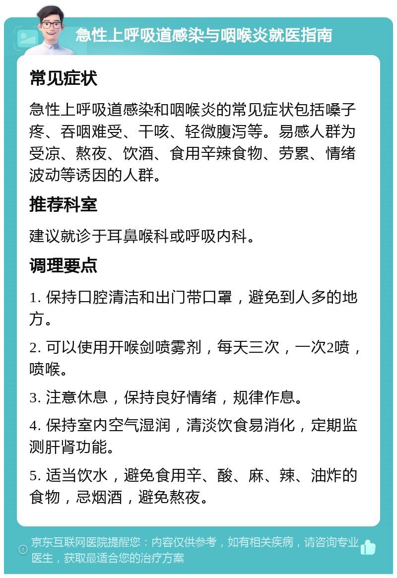 急性上呼吸道感染与咽喉炎就医指南 常见症状 急性上呼吸道感染和咽喉炎的常见症状包括嗓子疼、吞咽难受、干咳、轻微腹泻等。易感人群为受凉、熬夜、饮酒、食用辛辣食物、劳累、情绪波动等诱因的人群。 推荐科室 建议就诊于耳鼻喉科或呼吸内科。 调理要点 1. 保持口腔清洁和出门带口罩，避免到人多的地方。 2. 可以使用开喉剑喷雾剂，每天三次，一次2喷，喷喉。 3. 注意休息，保持良好情绪，规律作息。 4. 保持室内空气湿润，清淡饮食易消化，定期监测肝肾功能。 5. 适当饮水，避免食用辛、酸、麻、辣、油炸的食物，忌烟酒，避免熬夜。