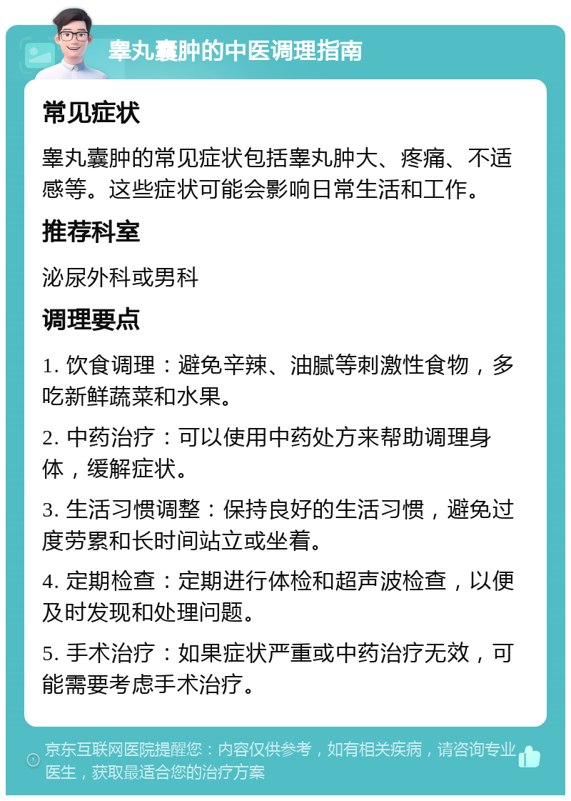 睾丸囊肿的中医调理指南 常见症状 睾丸囊肿的常见症状包括睾丸肿大、疼痛、不适感等。这些症状可能会影响日常生活和工作。 推荐科室 泌尿外科或男科 调理要点 1. 饮食调理：避免辛辣、油腻等刺激性食物，多吃新鲜蔬菜和水果。 2. 中药治疗：可以使用中药处方来帮助调理身体，缓解症状。 3. 生活习惯调整：保持良好的生活习惯，避免过度劳累和长时间站立或坐着。 4. 定期检查：定期进行体检和超声波检查，以便及时发现和处理问题。 5. 手术治疗：如果症状严重或中药治疗无效，可能需要考虑手术治疗。