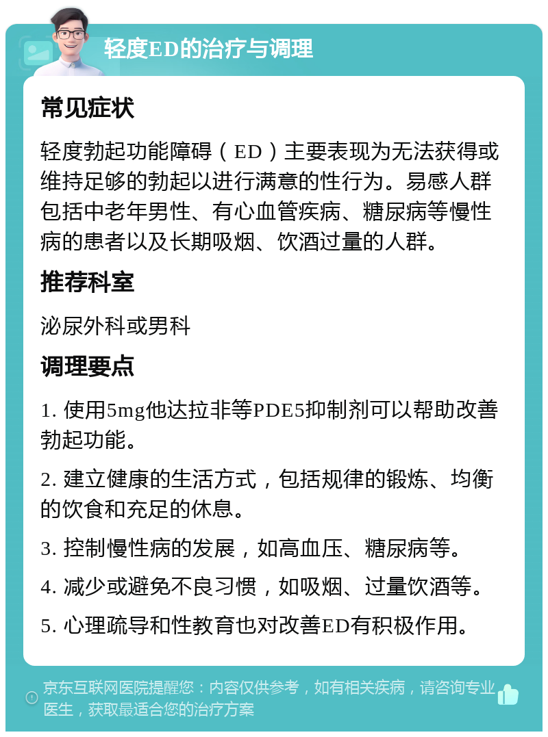 轻度ED的治疗与调理 常见症状 轻度勃起功能障碍（ED）主要表现为无法获得或维持足够的勃起以进行满意的性行为。易感人群包括中老年男性、有心血管疾病、糖尿病等慢性病的患者以及长期吸烟、饮酒过量的人群。 推荐科室 泌尿外科或男科 调理要点 1. 使用5mg他达拉非等PDE5抑制剂可以帮助改善勃起功能。 2. 建立健康的生活方式，包括规律的锻炼、均衡的饮食和充足的休息。 3. 控制慢性病的发展，如高血压、糖尿病等。 4. 减少或避免不良习惯，如吸烟、过量饮酒等。 5. 心理疏导和性教育也对改善ED有积极作用。