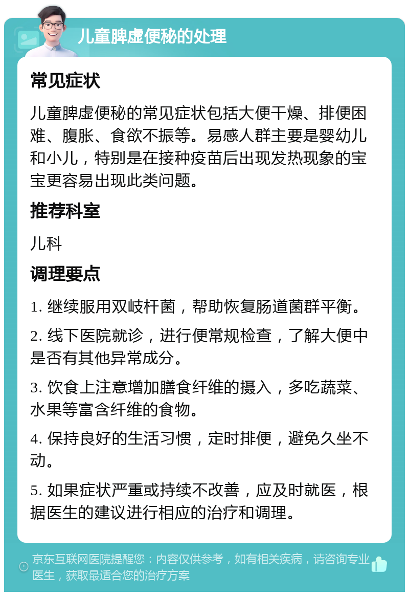 儿童脾虚便秘的处理 常见症状 儿童脾虚便秘的常见症状包括大便干燥、排便困难、腹胀、食欲不振等。易感人群主要是婴幼儿和小儿，特别是在接种疫苗后出现发热现象的宝宝更容易出现此类问题。 推荐科室 儿科 调理要点 1. 继续服用双岐杆菌，帮助恢复肠道菌群平衡。 2. 线下医院就诊，进行便常规检查，了解大便中是否有其他异常成分。 3. 饮食上注意增加膳食纤维的摄入，多吃蔬菜、水果等富含纤维的食物。 4. 保持良好的生活习惯，定时排便，避免久坐不动。 5. 如果症状严重或持续不改善，应及时就医，根据医生的建议进行相应的治疗和调理。