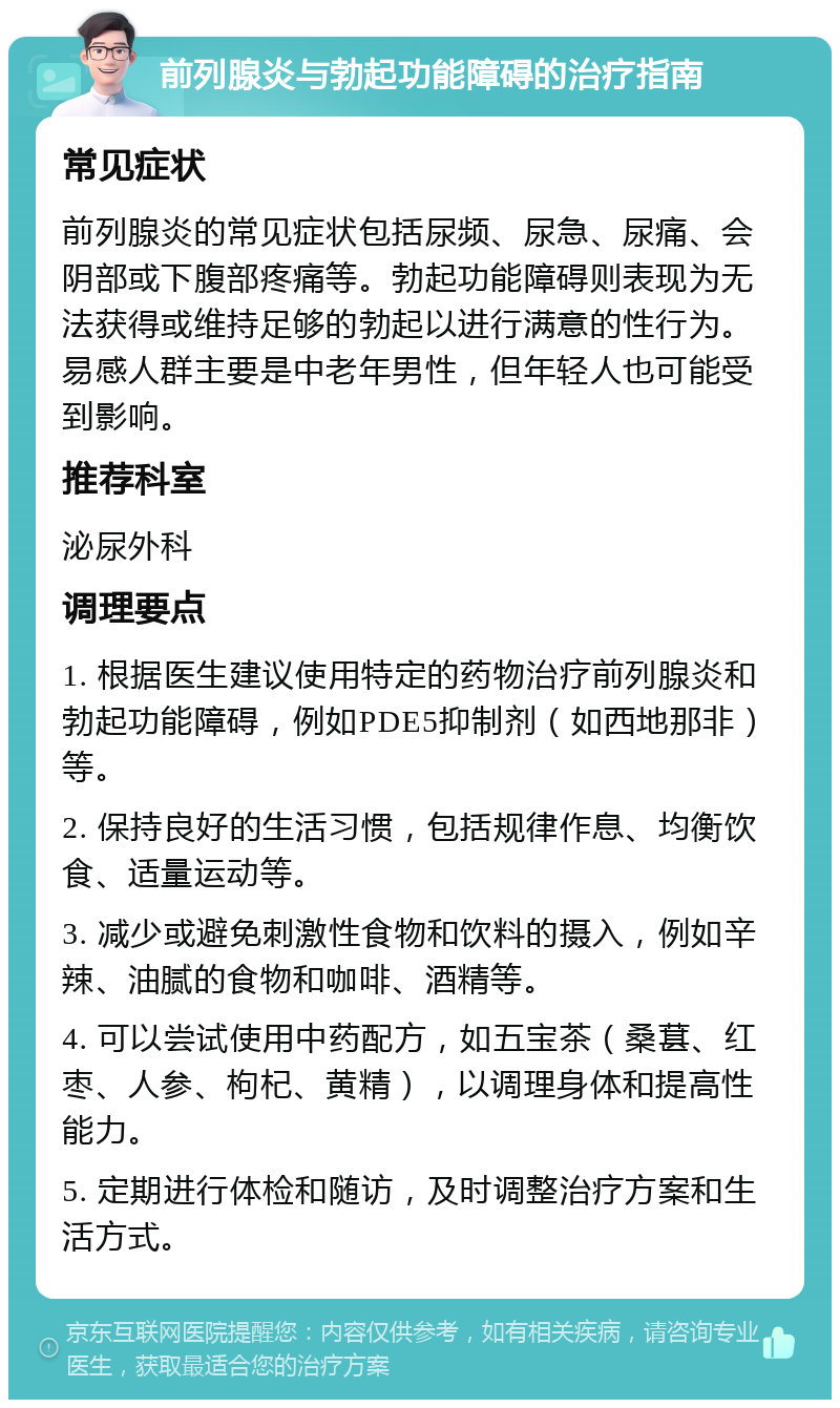 前列腺炎与勃起功能障碍的治疗指南 常见症状 前列腺炎的常见症状包括尿频、尿急、尿痛、会阴部或下腹部疼痛等。勃起功能障碍则表现为无法获得或维持足够的勃起以进行满意的性行为。易感人群主要是中老年男性，但年轻人也可能受到影响。 推荐科室 泌尿外科 调理要点 1. 根据医生建议使用特定的药物治疗前列腺炎和勃起功能障碍，例如PDE5抑制剂（如西地那非）等。 2. 保持良好的生活习惯，包括规律作息、均衡饮食、适量运动等。 3. 减少或避免刺激性食物和饮料的摄入，例如辛辣、油腻的食物和咖啡、酒精等。 4. 可以尝试使用中药配方，如五宝茶（桑葚、红枣、人参、枸杞、黄精），以调理身体和提高性能力。 5. 定期进行体检和随访，及时调整治疗方案和生活方式。