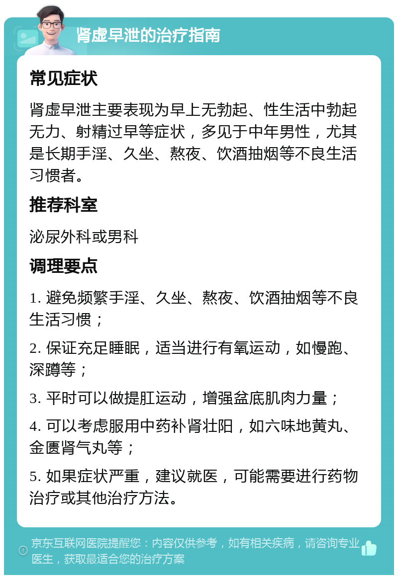 肾虚早泄的治疗指南 常见症状 肾虚早泄主要表现为早上无勃起、性生活中勃起无力、射精过早等症状，多见于中年男性，尤其是长期手淫、久坐、熬夜、饮酒抽烟等不良生活习惯者。 推荐科室 泌尿外科或男科 调理要点 1. 避免频繁手淫、久坐、熬夜、饮酒抽烟等不良生活习惯； 2. 保证充足睡眠，适当进行有氧运动，如慢跑、深蹲等； 3. 平时可以做提肛运动，增强盆底肌肉力量； 4. 可以考虑服用中药补肾壮阳，如六味地黄丸、金匮肾气丸等； 5. 如果症状严重，建议就医，可能需要进行药物治疗或其他治疗方法。