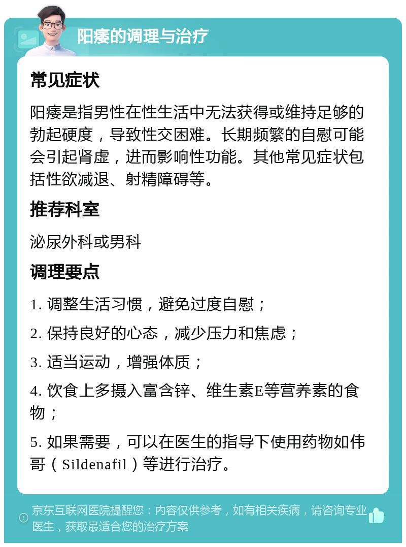 阳痿的调理与治疗 常见症状 阳痿是指男性在性生活中无法获得或维持足够的勃起硬度，导致性交困难。长期频繁的自慰可能会引起肾虚，进而影响性功能。其他常见症状包括性欲减退、射精障碍等。 推荐科室 泌尿外科或男科 调理要点 1. 调整生活习惯，避免过度自慰； 2. 保持良好的心态，减少压力和焦虑； 3. 适当运动，增强体质； 4. 饮食上多摄入富含锌、维生素E等营养素的食物； 5. 如果需要，可以在医生的指导下使用药物如伟哥（Sildenafil）等进行治疗。