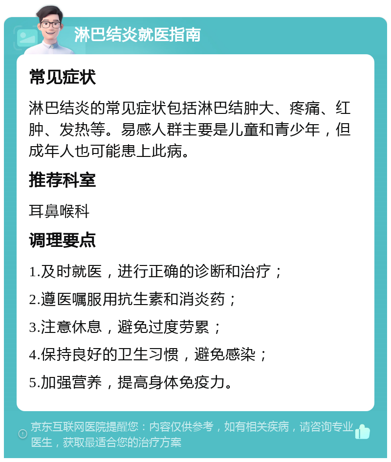 淋巴结炎就医指南 常见症状 淋巴结炎的常见症状包括淋巴结肿大、疼痛、红肿、发热等。易感人群主要是儿童和青少年，但成年人也可能患上此病。 推荐科室 耳鼻喉科 调理要点 1.及时就医，进行正确的诊断和治疗； 2.遵医嘱服用抗生素和消炎药； 3.注意休息，避免过度劳累； 4.保持良好的卫生习惯，避免感染； 5.加强营养，提高身体免疫力。