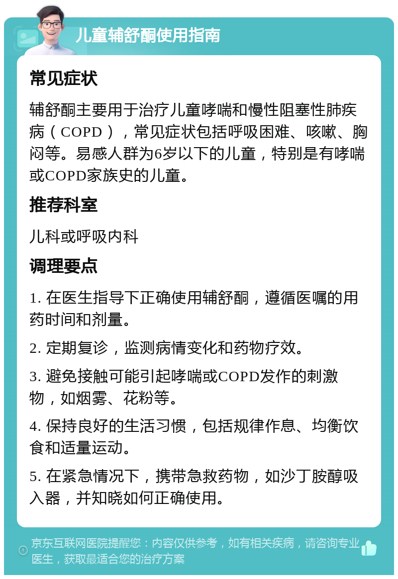 儿童辅舒酮使用指南 常见症状 辅舒酮主要用于治疗儿童哮喘和慢性阻塞性肺疾病（COPD），常见症状包括呼吸困难、咳嗽、胸闷等。易感人群为6岁以下的儿童，特别是有哮喘或COPD家族史的儿童。 推荐科室 儿科或呼吸内科 调理要点 1. 在医生指导下正确使用辅舒酮，遵循医嘱的用药时间和剂量。 2. 定期复诊，监测病情变化和药物疗效。 3. 避免接触可能引起哮喘或COPD发作的刺激物，如烟雾、花粉等。 4. 保持良好的生活习惯，包括规律作息、均衡饮食和适量运动。 5. 在紧急情况下，携带急救药物，如沙丁胺醇吸入器，并知晓如何正确使用。