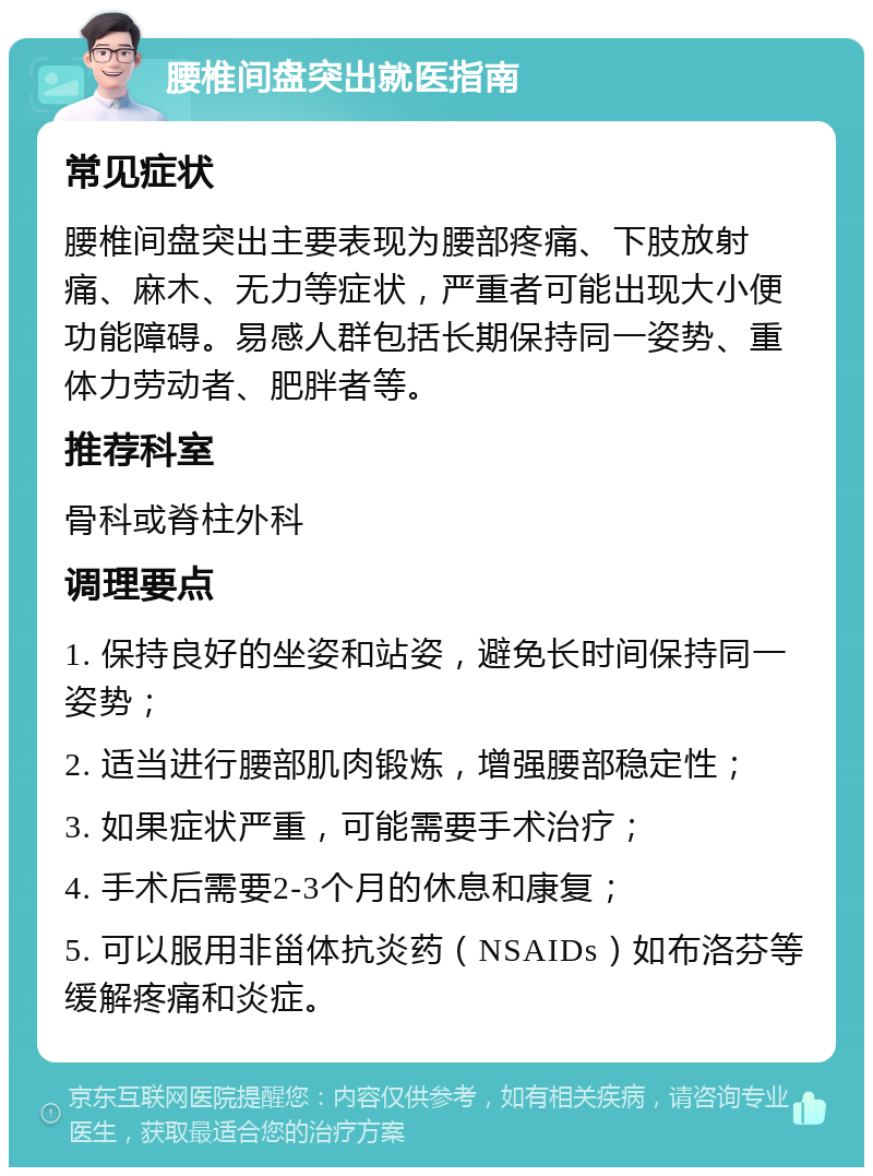 腰椎间盘突出就医指南 常见症状 腰椎间盘突出主要表现为腰部疼痛、下肢放射痛、麻木、无力等症状，严重者可能出现大小便功能障碍。易感人群包括长期保持同一姿势、重体力劳动者、肥胖者等。 推荐科室 骨科或脊柱外科 调理要点 1. 保持良好的坐姿和站姿，避免长时间保持同一姿势； 2. 适当进行腰部肌肉锻炼，增强腰部稳定性； 3. 如果症状严重，可能需要手术治疗； 4. 手术后需要2-3个月的休息和康复； 5. 可以服用非甾体抗炎药（NSAIDs）如布洛芬等缓解疼痛和炎症。