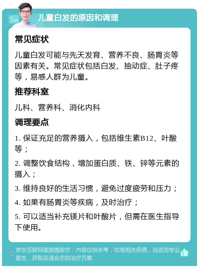 儿童白发的原因和调理 常见症状 儿童白发可能与先天发育、营养不良、肠胃炎等因素有关。常见症状包括白发、抽动症、肚子疼等，易感人群为儿童。 推荐科室 儿科、营养科、消化内科 调理要点 1. 保证充足的营养摄入，包括维生素B12、叶酸等； 2. 调整饮食结构，增加蛋白质、铁、锌等元素的摄入； 3. 维持良好的生活习惯，避免过度疲劳和压力； 4. 如果有肠胃炎等疾病，及时治疗； 5. 可以适当补充镁片和叶酸片，但需在医生指导下使用。