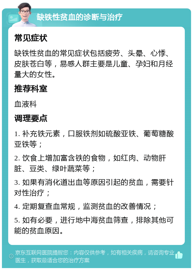 缺铁性贫血的诊断与治疗 常见症状 缺铁性贫血的常见症状包括疲劳、头晕、心悸、皮肤苍白等，易感人群主要是儿童、孕妇和月经量大的女性。 推荐科室 血液科 调理要点 1. 补充铁元素，口服铁剂如硫酸亚铁、葡萄糖酸亚铁等； 2. 饮食上增加富含铁的食物，如红肉、动物肝脏、豆类、绿叶蔬菜等； 3. 如果有消化道出血等原因引起的贫血，需要针对性治疗； 4. 定期复查血常规，监测贫血的改善情况； 5. 如有必要，进行地中海贫血筛查，排除其他可能的贫血原因。