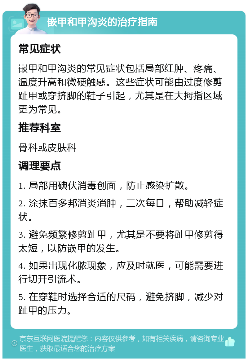 嵌甲和甲沟炎的治疗指南 常见症状 嵌甲和甲沟炎的常见症状包括局部红肿、疼痛、温度升高和微硬触感。这些症状可能由过度修剪趾甲或穿挤脚的鞋子引起，尤其是在大拇指区域更为常见。 推荐科室 骨科或皮肤科 调理要点 1. 局部用碘伏消毒创面，防止感染扩散。 2. 涂抹百多邦消炎消肿，三次每日，帮助减轻症状。 3. 避免频繁修剪趾甲，尤其是不要将趾甲修剪得太短，以防嵌甲的发生。 4. 如果出现化脓现象，应及时就医，可能需要进行切开引流术。 5. 在穿鞋时选择合适的尺码，避免挤脚，减少对趾甲的压力。