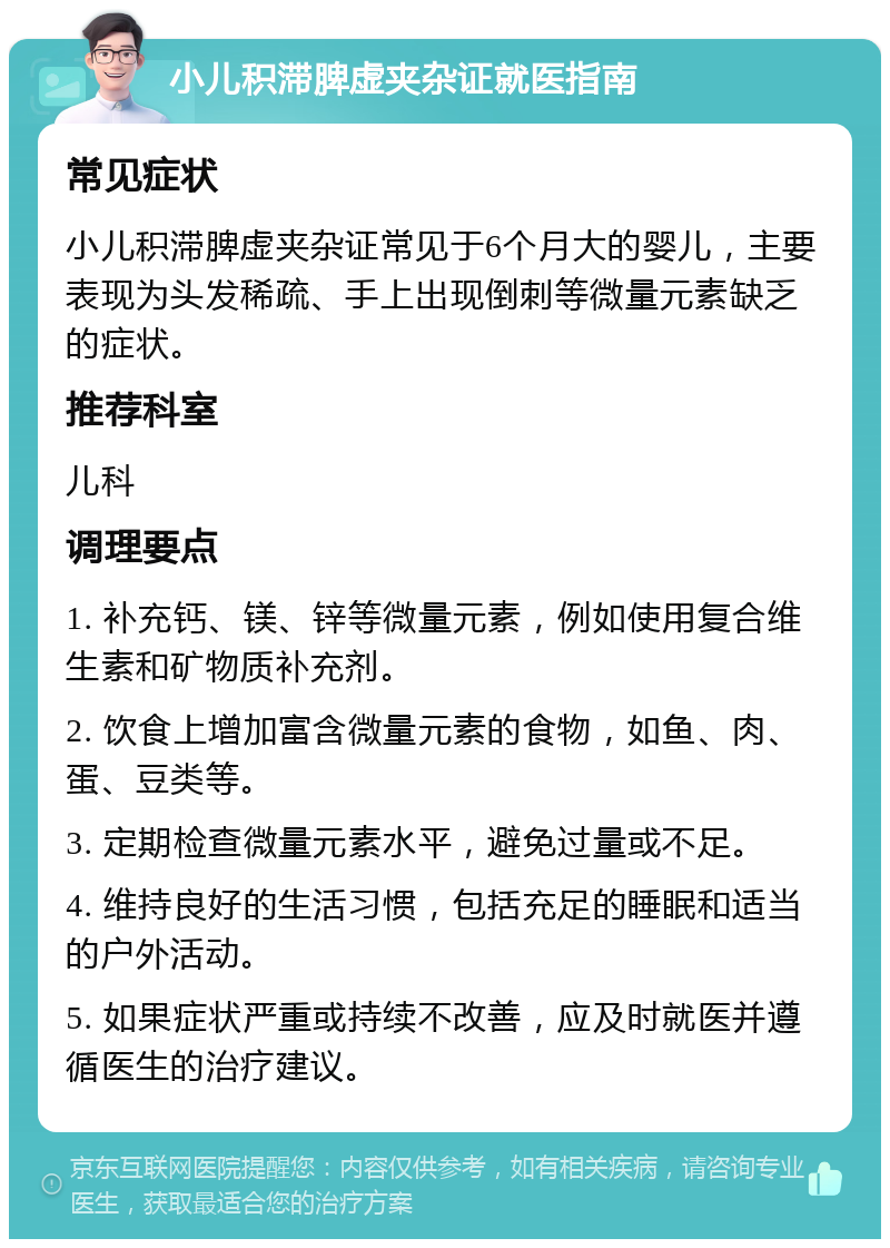 小儿积滞脾虚夹杂证就医指南 常见症状 小儿积滞脾虚夹杂证常见于6个月大的婴儿，主要表现为头发稀疏、手上出现倒刺等微量元素缺乏的症状。 推荐科室 儿科 调理要点 1. 补充钙、镁、锌等微量元素，例如使用复合维生素和矿物质补充剂。 2. 饮食上增加富含微量元素的食物，如鱼、肉、蛋、豆类等。 3. 定期检查微量元素水平，避免过量或不足。 4. 维持良好的生活习惯，包括充足的睡眠和适当的户外活动。 5. 如果症状严重或持续不改善，应及时就医并遵循医生的治疗建议。