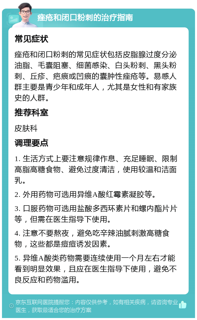 痤疮和闭口粉刺的治疗指南 常见症状 痤疮和闭口粉刺的常见症状包括皮脂腺过度分泌油脂、毛囊阻塞、细菌感染、白头粉刺、黑头粉刺、丘疹、疤痕或凹痕的囊肿性痤疮等。易感人群主要是青少年和成年人，尤其是女性和有家族史的人群。 推荐科室 皮肤科 调理要点 1. 生活方式上要注意规律作息、充足睡眠、限制高脂高糖食物、避免过度清洁，使用较温和洁面乳。 2. 外用药物可选用异维A酸红霉素凝胶等。 3. 口服药物可选用盐酸多西环素片和螺内酯片片等，但需在医生指导下使用。 4. 注意不要熬夜，避免吃辛辣油腻刺激高糖食物，这些都是痘痘诱发因素。 5. 异维A酸类药物需要连续使用一个月左右才能看到明显效果，且应在医生指导下使用，避免不良反应和药物滥用。