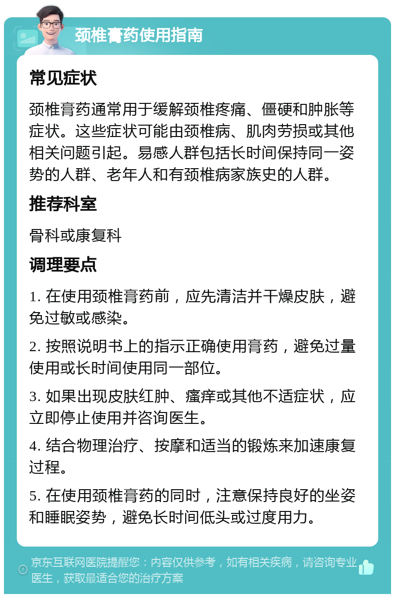 颈椎膏药使用指南 常见症状 颈椎膏药通常用于缓解颈椎疼痛、僵硬和肿胀等症状。这些症状可能由颈椎病、肌肉劳损或其他相关问题引起。易感人群包括长时间保持同一姿势的人群、老年人和有颈椎病家族史的人群。 推荐科室 骨科或康复科 调理要点 1. 在使用颈椎膏药前，应先清洁并干燥皮肤，避免过敏或感染。 2. 按照说明书上的指示正确使用膏药，避免过量使用或长时间使用同一部位。 3. 如果出现皮肤红肿、瘙痒或其他不适症状，应立即停止使用并咨询医生。 4. 结合物理治疗、按摩和适当的锻炼来加速康复过程。 5. 在使用颈椎膏药的同时，注意保持良好的坐姿和睡眠姿势，避免长时间低头或过度用力。