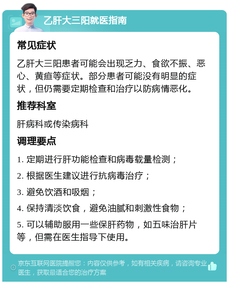 乙肝大三阳就医指南 常见症状 乙肝大三阳患者可能会出现乏力、食欲不振、恶心、黄疸等症状。部分患者可能没有明显的症状，但仍需要定期检查和治疗以防病情恶化。 推荐科室 肝病科或传染病科 调理要点 1. 定期进行肝功能检查和病毒载量检测； 2. 根据医生建议进行抗病毒治疗； 3. 避免饮酒和吸烟； 4. 保持清淡饮食，避免油腻和刺激性食物； 5. 可以辅助服用一些保肝药物，如五味治肝片等，但需在医生指导下使用。