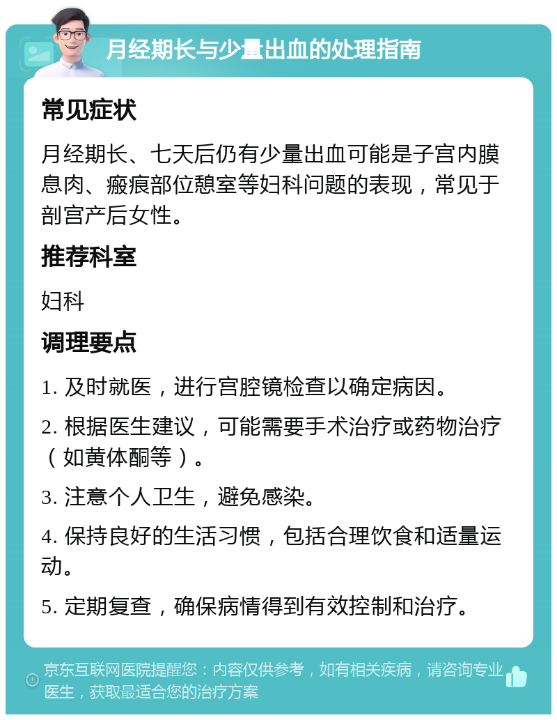 月经期长与少量出血的处理指南 常见症状 月经期长、七天后仍有少量出血可能是子宫内膜息肉、瘢痕部位憩室等妇科问题的表现，常见于剖宫产后女性。 推荐科室 妇科 调理要点 1. 及时就医，进行宫腔镜检查以确定病因。 2. 根据医生建议，可能需要手术治疗或药物治疗（如黄体酮等）。 3. 注意个人卫生，避免感染。 4. 保持良好的生活习惯，包括合理饮食和适量运动。 5. 定期复查，确保病情得到有效控制和治疗。