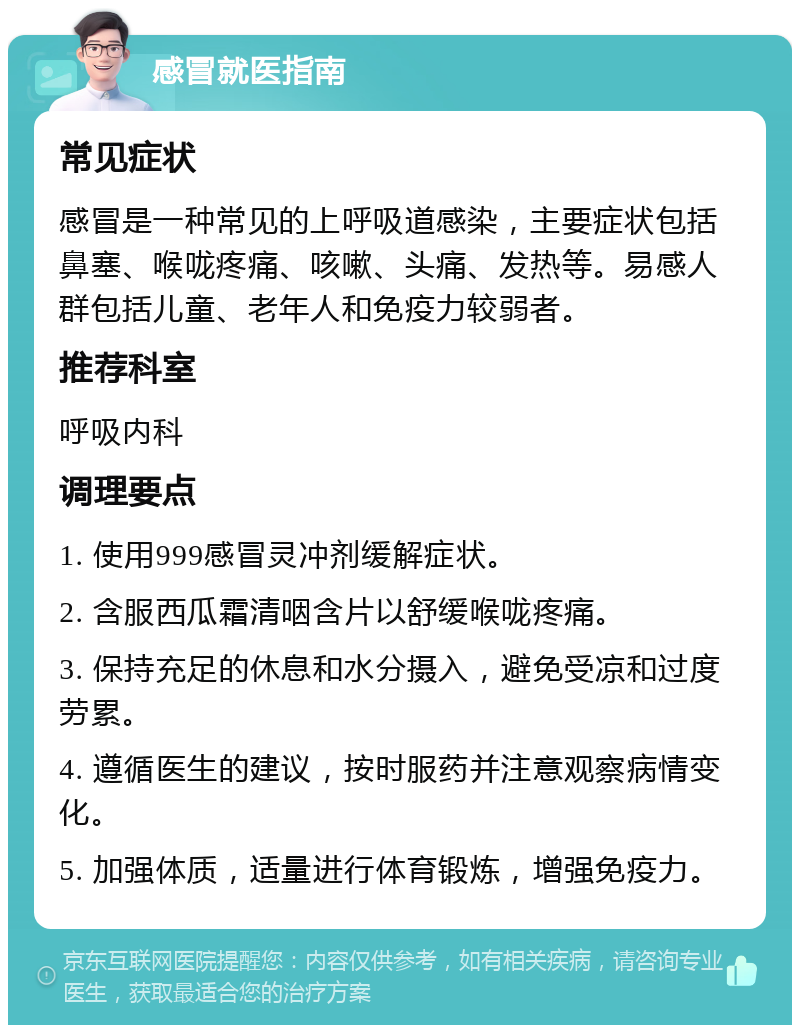 感冒就医指南 常见症状 感冒是一种常见的上呼吸道感染，主要症状包括鼻塞、喉咙疼痛、咳嗽、头痛、发热等。易感人群包括儿童、老年人和免疫力较弱者。 推荐科室 呼吸内科 调理要点 1. 使用999感冒灵冲剂缓解症状。 2. 含服西瓜霜清咽含片以舒缓喉咙疼痛。 3. 保持充足的休息和水分摄入，避免受凉和过度劳累。 4. 遵循医生的建议，按时服药并注意观察病情变化。 5. 加强体质，适量进行体育锻炼，增强免疫力。