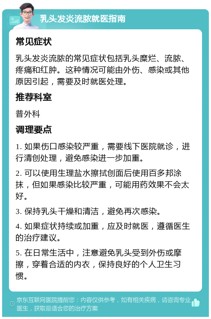 乳头发炎流脓就医指南 常见症状 乳头发炎流脓的常见症状包括乳头糜烂、流脓、疼痛和红肿。这种情况可能由外伤、感染或其他原因引起，需要及时就医处理。 推荐科室 普外科 调理要点 1. 如果伤口感染较严重，需要线下医院就诊，进行清创处理，避免感染进一步加重。 2. 可以使用生理盐水擦拭创面后使用百多邦涂抹，但如果感染比较严重，可能用药效果不会太好。 3. 保持乳头干燥和清洁，避免再次感染。 4. 如果症状持续或加重，应及时就医，遵循医生的治疗建议。 5. 在日常生活中，注意避免乳头受到外伤或摩擦，穿着合适的内衣，保持良好的个人卫生习惯。