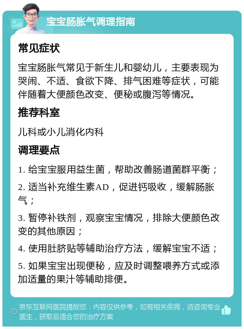 宝宝肠胀气调理指南 常见症状 宝宝肠胀气常见于新生儿和婴幼儿，主要表现为哭闹、不适、食欲下降、排气困难等症状，可能伴随着大便颜色改变、便秘或腹泻等情况。 推荐科室 儿科或小儿消化内科 调理要点 1. 给宝宝服用益生菌，帮助改善肠道菌群平衡； 2. 适当补充维生素AD，促进钙吸收，缓解肠胀气； 3. 暂停补铁剂，观察宝宝情况，排除大便颜色改变的其他原因； 4. 使用肚脐贴等辅助治疗方法，缓解宝宝不适； 5. 如果宝宝出现便秘，应及时调整喂养方式或添加适量的果汁等辅助排便。