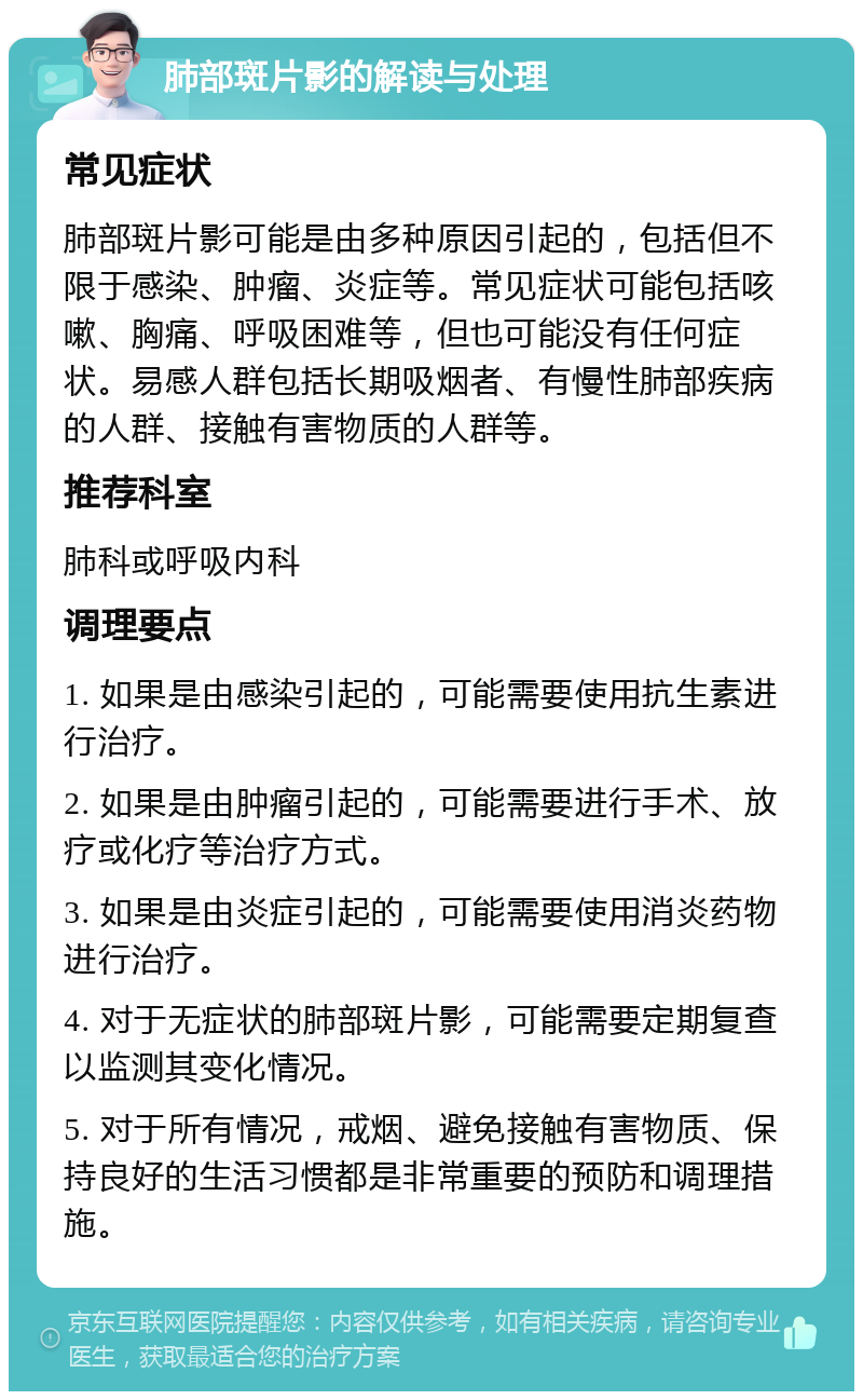 肺部斑片影的解读与处理 常见症状 肺部斑片影可能是由多种原因引起的，包括但不限于感染、肿瘤、炎症等。常见症状可能包括咳嗽、胸痛、呼吸困难等，但也可能没有任何症状。易感人群包括长期吸烟者、有慢性肺部疾病的人群、接触有害物质的人群等。 推荐科室 肺科或呼吸内科 调理要点 1. 如果是由感染引起的，可能需要使用抗生素进行治疗。 2. 如果是由肿瘤引起的，可能需要进行手术、放疗或化疗等治疗方式。 3. 如果是由炎症引起的，可能需要使用消炎药物进行治疗。 4. 对于无症状的肺部斑片影，可能需要定期复查以监测其变化情况。 5. 对于所有情况，戒烟、避免接触有害物质、保持良好的生活习惯都是非常重要的预防和调理措施。