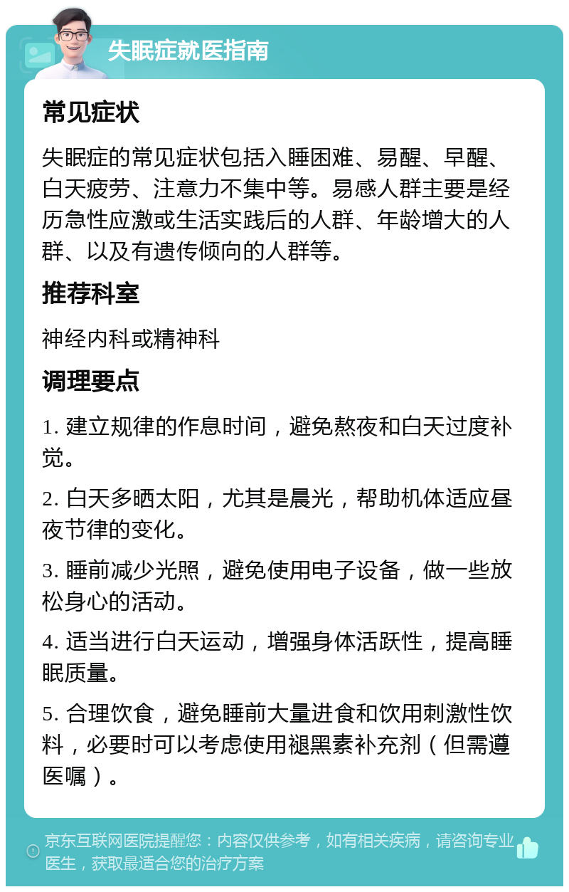 失眠症就医指南 常见症状 失眠症的常见症状包括入睡困难、易醒、早醒、白天疲劳、注意力不集中等。易感人群主要是经历急性应激或生活实践后的人群、年龄增大的人群、以及有遗传倾向的人群等。 推荐科室 神经内科或精神科 调理要点 1. 建立规律的作息时间，避免熬夜和白天过度补觉。 2. 白天多晒太阳，尤其是晨光，帮助机体适应昼夜节律的变化。 3. 睡前减少光照，避免使用电子设备，做一些放松身心的活动。 4. 适当进行白天运动，增强身体活跃性，提高睡眠质量。 5. 合理饮食，避免睡前大量进食和饮用刺激性饮料，必要时可以考虑使用褪黑素补充剂（但需遵医嘱）。