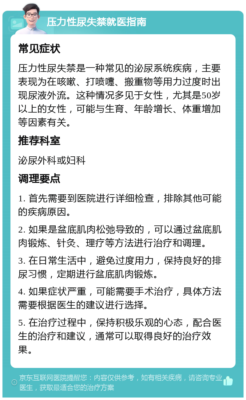 压力性尿失禁就医指南 常见症状 压力性尿失禁是一种常见的泌尿系统疾病，主要表现为在咳嗽、打喷嚏、搬重物等用力过度时出现尿液外流。这种情况多见于女性，尤其是50岁以上的女性，可能与生育、年龄增长、体重增加等因素有关。 推荐科室 泌尿外科或妇科 调理要点 1. 首先需要到医院进行详细检查，排除其他可能的疾病原因。 2. 如果是盆底肌肉松弛导致的，可以通过盆底肌肉锻炼、针灸、理疗等方法进行治疗和调理。 3. 在日常生活中，避免过度用力，保持良好的排尿习惯，定期进行盆底肌肉锻炼。 4. 如果症状严重，可能需要手术治疗，具体方法需要根据医生的建议进行选择。 5. 在治疗过程中，保持积极乐观的心态，配合医生的治疗和建议，通常可以取得良好的治疗效果。